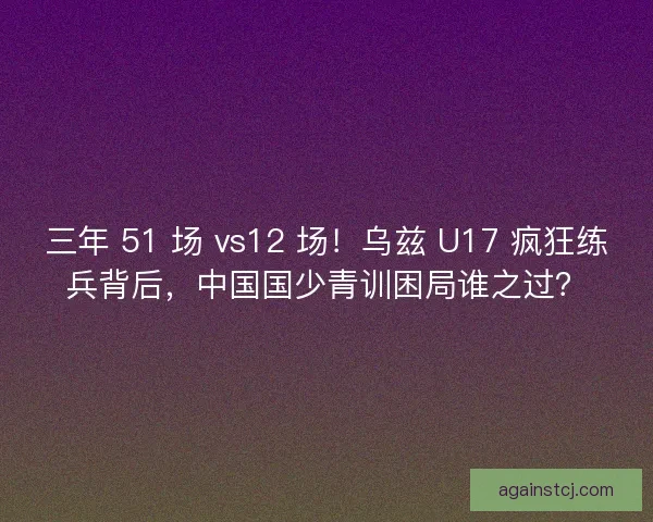 三年 51 场 vs12 场！乌兹 U17 疯狂练兵背后，中国国少青训困局谁之过？